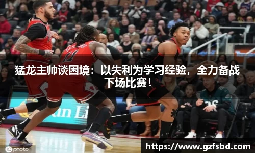 猛龙主帅谈困境：以失利为学习经验，全力备战下场比赛！